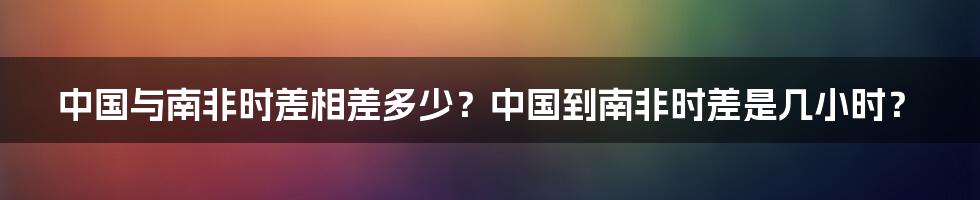 中国与南非时差相差多少？中国到南非时差是几小时？