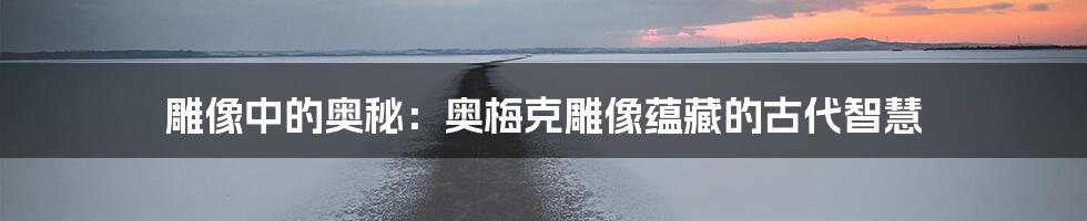 雕像中的奥秘：奥梅克雕像蕴藏的古代智慧