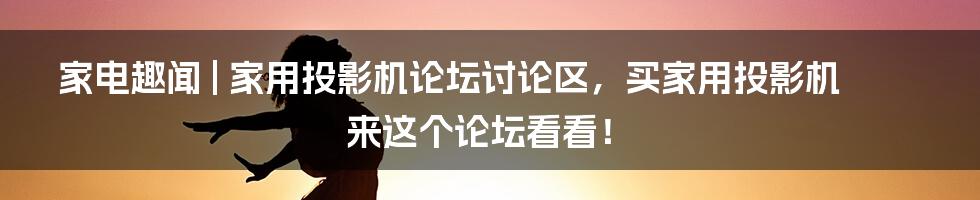 家电趣闻 | 家用投影机论坛讨论区，买家用投影机来这个论坛看看！