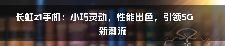 长虹z1手机：小巧灵动，性能出色，引领5G新潮流