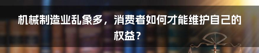 机械制造业乱象多，消费者如何才能维护自己的权益？