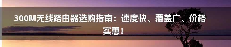 300M无线路由器选购指南：速度快、覆盖广、价格实惠！