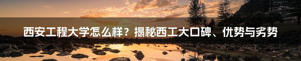 西安工程大学怎么样？揭秘西工大口碑、优势与劣势