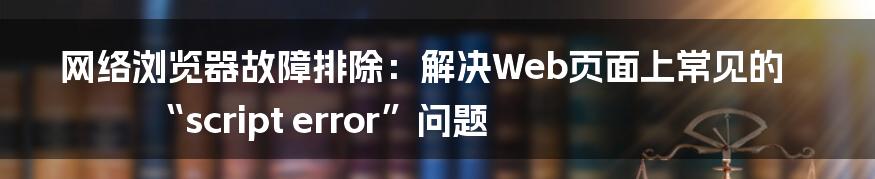 网络浏览器故障排除：解决Web页面上常见的“script error”问题