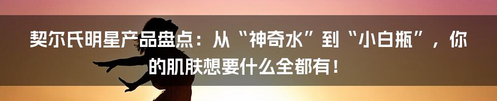 契尔氏明星产品盘点：从“神奇水”到“小白瓶”，你的肌肤想要什么全都有！