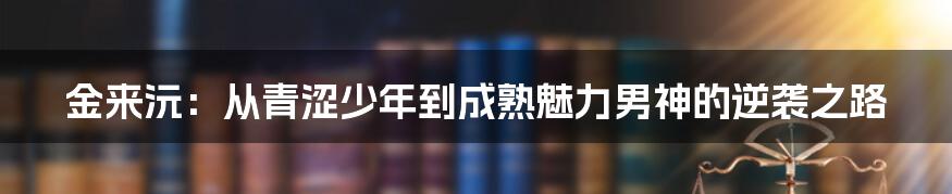 金来沅：从青涩少年到成熟魅力男神的逆袭之路