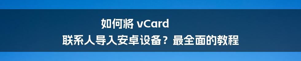 如何将 vCard 联系人导入安卓设备？最全面的教程