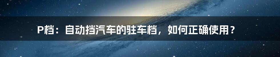 P档：自动挡汽车的驻车档，如何正确使用？