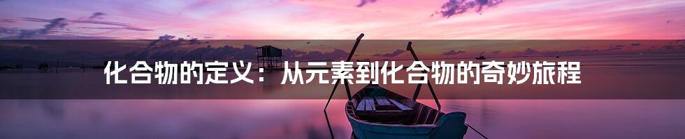 化合物的定义：从元素到化合物的奇妙旅程