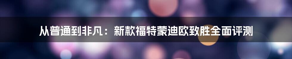 从普通到非凡：新款福特蒙迪欧致胜全面评测