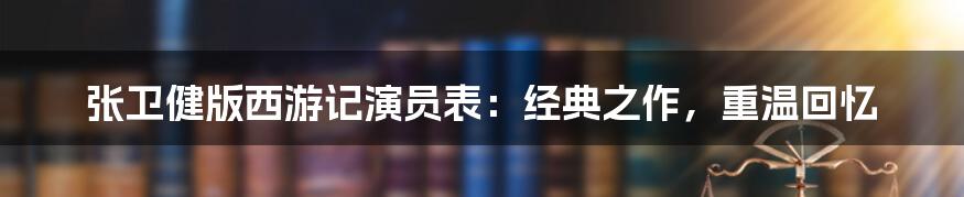 张卫健版西游记演员表：经典之作，重温回忆