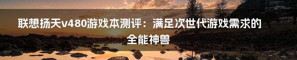 联想扬天v480游戏本测评：满足次世代游戏需求的全能神兽