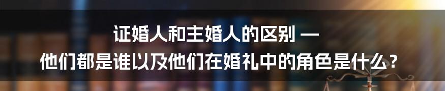 证婚人和主婚人的区别 — 他们都是谁以及他们在婚礼中的角色是什么？