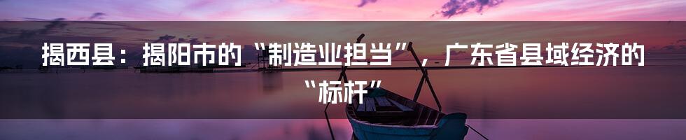 揭西县：揭阳市的“制造业担当”，广东省县域经济的“标杆”