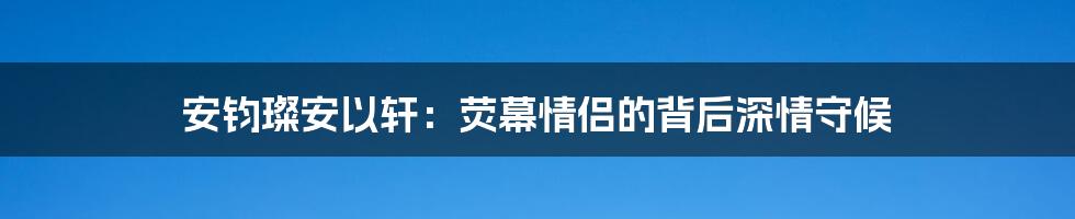 安钧璨安以轩：荧幕情侣的背后深情守候