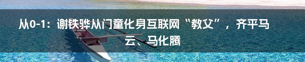 从0-1：谢铁骅从门童化身互联网“教父”，齐平马云、马化腾