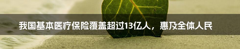 我国基本医疗保险覆盖超过13亿人，惠及全体人民