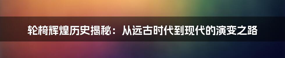 轮椅辉煌历史揭秘：从远古时代到现代的演变之路