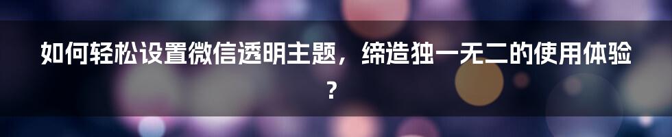 如何轻松设置微信透明主题，缔造独一无二的使用体验？