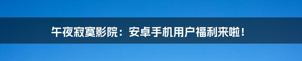 午夜寂寞影院：安卓手机用户福利来啦！