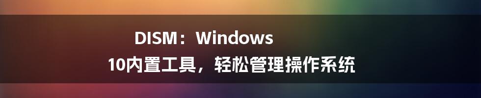 DISM：Windows 10内置工具，轻松管理操作系统