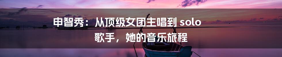 申智秀：从顶级女团主唱到 solo 歌手，她的音乐旅程