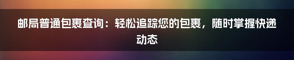 邮局普通包裹查询：轻松追踪您的包裹，随时掌握快递动态