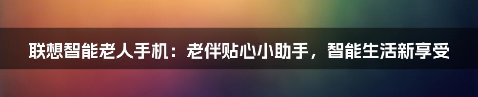 联想智能老人手机：老伴贴心小助手，智能生活新享受