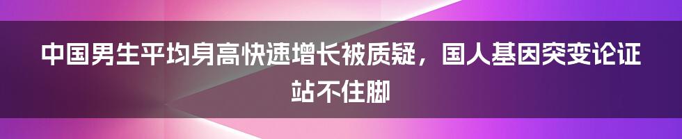 中国男生平均身高快速增长被质疑，国人基因突变论证站不住脚