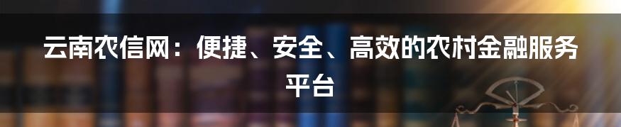 云南农信网：便捷、安全、高效的农村金融服务平台