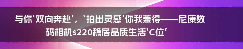 与你‘双向奔赴’，‘拍出灵感’你我兼得——尼康数码相机s220稳居品质生活‘C位’