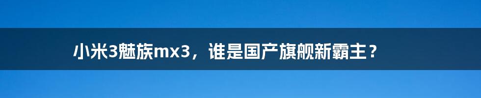 小米3魅族mx3，谁是国产旗舰新霸主？