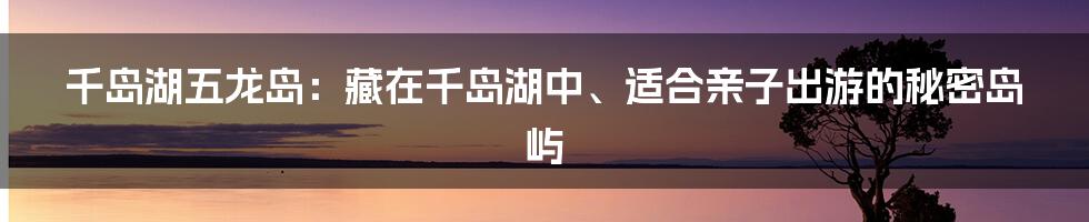 千岛湖五龙岛：藏在千岛湖中、适合亲子出游的秘密岛屿