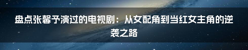 盘点张馨予演过的电视剧：从女配角到当红女主角的逆袭之路