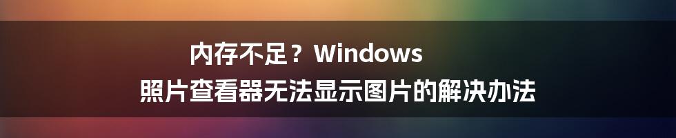 内存不足？Windows 照片查看器无法显示图片的解决办法