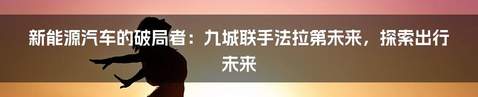 新能源汽车的破局者：九城联手法拉第未来，探索出行未来