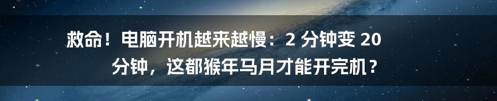 救命！电脑开机越来越慢：2 分钟变 20 分钟，这都猴年马月才能开完机？