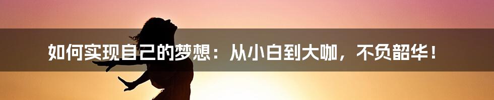 如何实现自己的梦想：从小白到大咖，不负韶华！