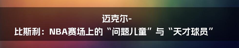 迈克尔-比斯利：NBA赛场上的“问题儿童”与“天才球员”