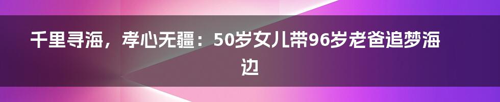 千里寻海，孝心无疆：50岁女儿带96岁老爸追梦海边