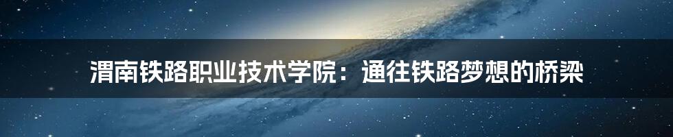 渭南铁路职业技术学院：通往铁路梦想的桥梁