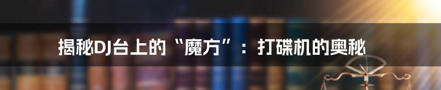 揭秘DJ台上的“魔方”：打碟机的奥秘