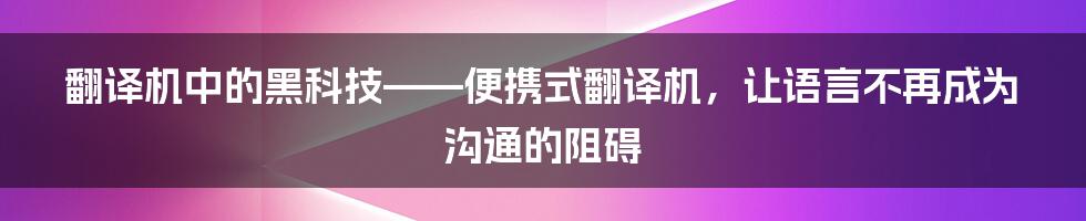 翻译机中的黑科技——便携式翻译机，让语言不再成为沟通的阻碍