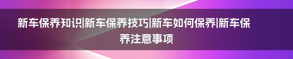 新车保养知识|新车保养技巧|新车如何保养|新车保养注意事项