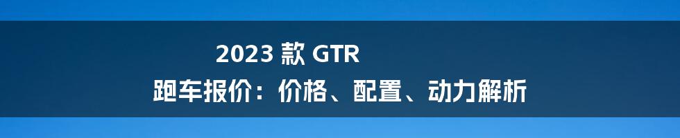 2023 款 GTR 跑车报价：价格、配置、动力解析