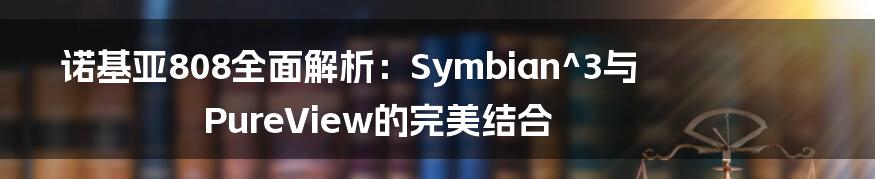 诺基亚808全面解析：Symbian^3与PureView的完美结合