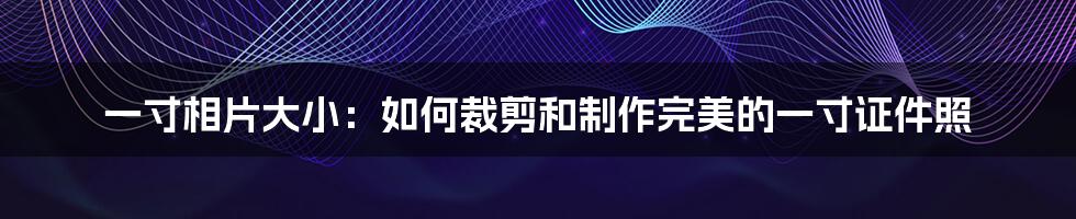 一寸相片大小：如何裁剪和制作完美的一寸证件照