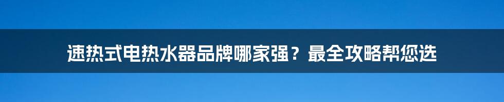 速热式电热水器品牌哪家强？最全攻略帮您选