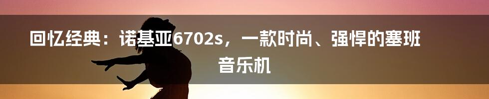 回忆经典：诺基亚6702s，一款时尚、强悍的塞班音乐机