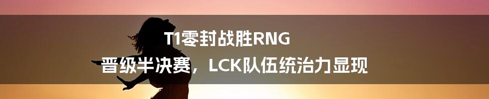 T1零封战胜RNG 晋级半决赛，LCK队伍统治力显现